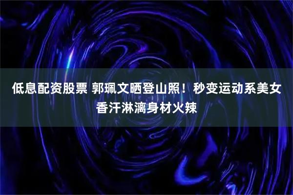 低息配资股票 郭珮文晒登山照！秒变运动系美女香汗淋漓身材火辣