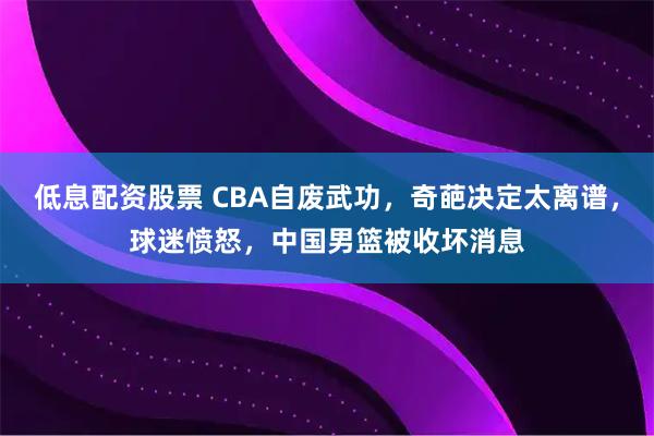 低息配资股票 CBA自废武功，奇葩决定太离谱，球迷愤怒，中国男篮被收坏消息