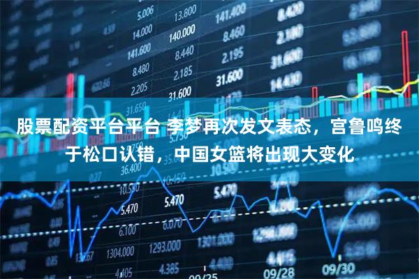 股票配资平台平台 李梦再次发文表态，宫鲁鸣终于松口认错，中国女篮将出现大变化