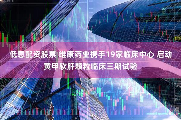 低息配资股票 维康药业携手19家临床中心 启动黄甲软肝颗粒临床三期试验