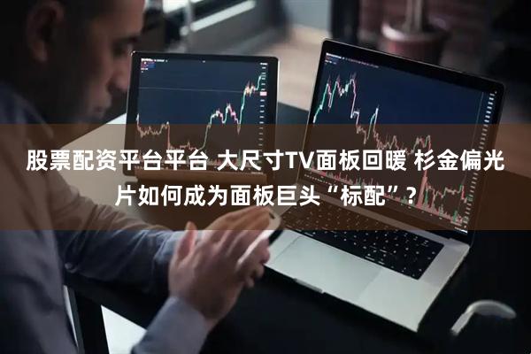股票配资平台平台 大尺寸TV面板回暖 杉金偏光片如何成为面板巨头“标配”？