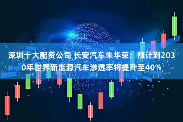 深圳十大配资公司 长安汽车朱华荣：预计到2030年世界新能源汽车渗透率将提升至40%