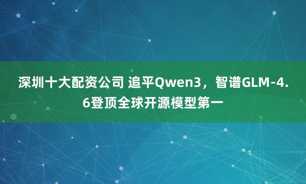 深圳十大配资公司 追平Qwen3，智谱GLM-4.6登顶全球开源模型第一