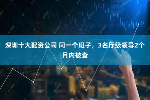 深圳十大配资公司 同一个班子，3名厅级领导2个月内被查