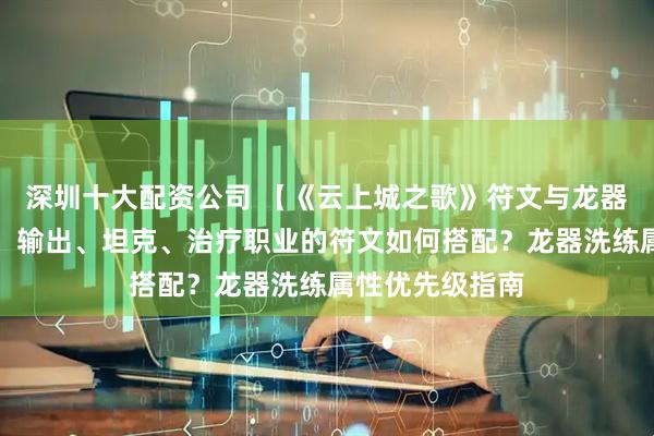 深圳十大配资公司 【《云上城之歌》符文与龙器系统深度解析】输出、坦克、治疗职业的符文如何搭配？龙器洗练属性优先级指南