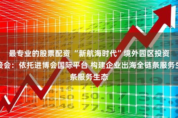 最专业的股票配资 “新航海时代”境外园区投资对接会：依托进博会国际平台 构建企业出海全链条服务生态