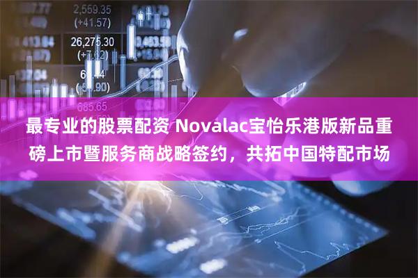 最专业的股票配资 Novalac宝怡乐港版新品重磅上市暨服务商战略签约，共拓中国特配市场