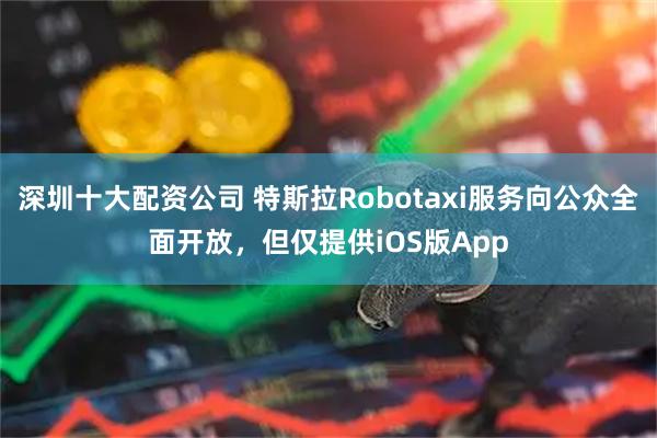 深圳十大配资公司 特斯拉Robotaxi服务向公众全面开放，但仅提供iOS版App