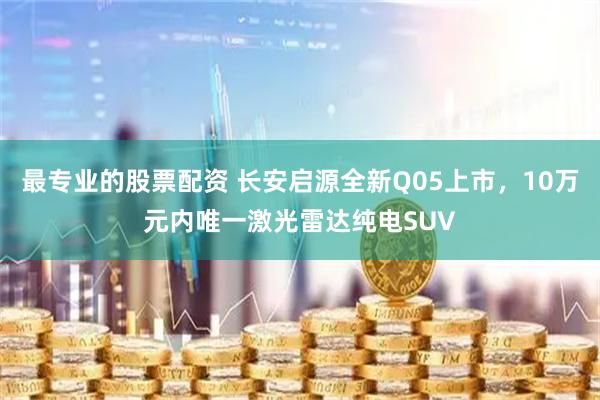 最专业的股票配资 长安启源全新Q05上市，10万元内唯一激光雷达纯电SUV