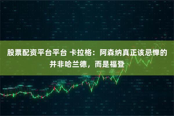 股票配资平台平台 卡拉格：阿森纳真正该忌惮的并非哈兰德，而是福登