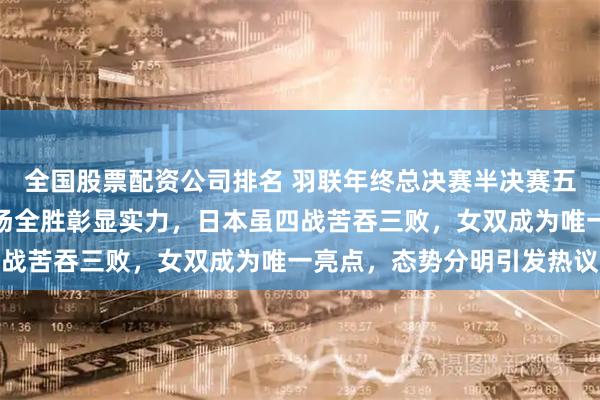 全国股票配资公司排名 羽联年终总决赛半决赛五场无冷门确认，国羽两场全胜彰显实力，日本虽四战苦吞三败，女双成为唯一亮点，态势分明引发热议