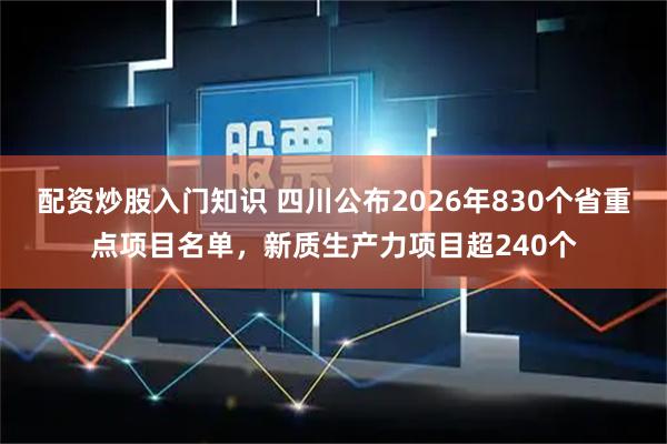 配资炒股入门知识 四川公布2026年830个省重点项目名单，新质生产力项目超240个