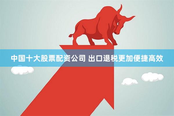 中国十大股票配资公司 出口退税更加便捷高效