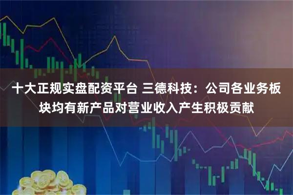 十大正规实盘配资平台 三德科技：公司各业务板块均有新产品对营业收入产生积极贡献