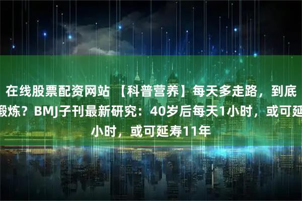 在线股票配资网站 【科普营养】每天多走路，到底算不算锻炼？BMJ子刊最新研究：40岁后每天1小时，或可延寿11年