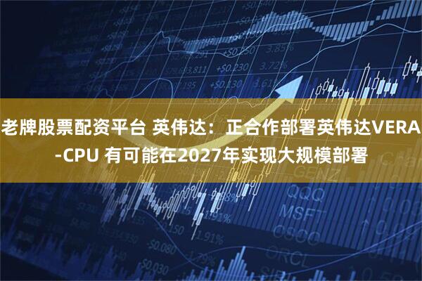 老牌股票配资平台 英伟达：正合作部署英伟达VERA-CPU 有可能在2027年实现大规模部署
