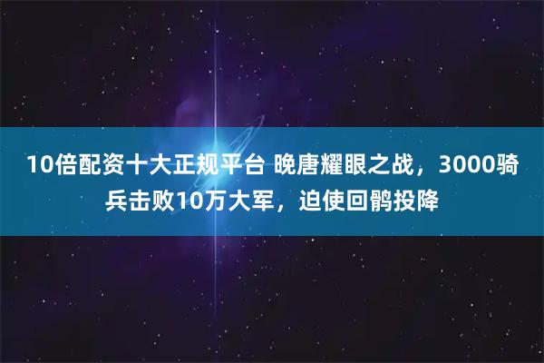 10倍配资十大正规平台 晚唐耀眼之战，3000骑兵击败10万大军，迫使回鹘投降