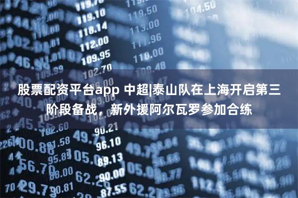 股票配资平台app 中超|泰山队在上海开启第三阶段备战，新外援阿尔瓦罗参加合练