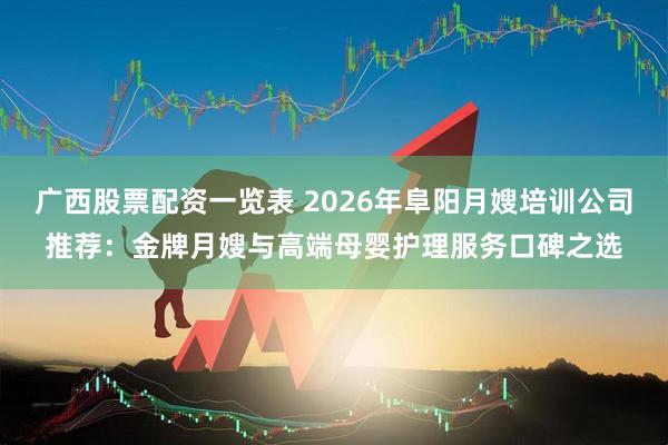 广西股票配资一览表 2026年阜阳月嫂培训公司推荐：金牌月嫂与高端母婴护理服务口碑之选