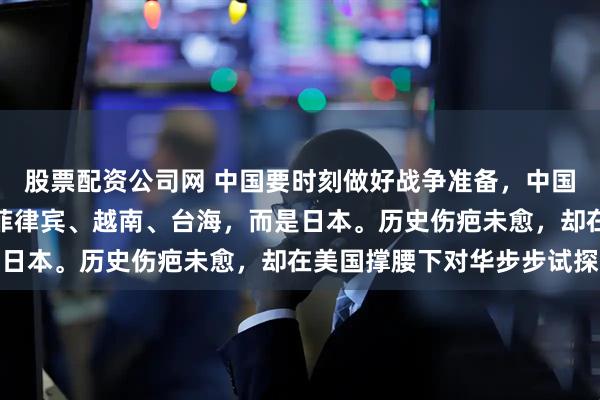 股票配资公司网 中国要时刻做好战争准备，中国的下场战争不是印度、菲律宾、越南、台海，而是日本。历史伤疤未愈，却在美国撑腰下对华步步试探