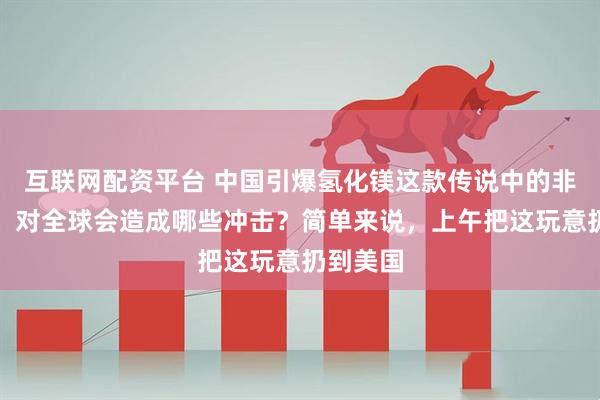 互联网配资平台 中国引爆氢化镁这款传说中的非核氢弹，对全球会造成哪些冲击？简单来说，上午把这玩意扔到美国