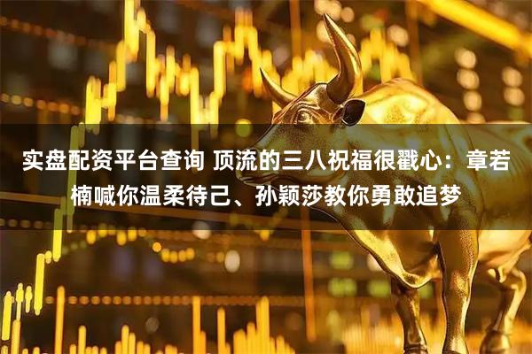 实盘配资平台查询 顶流的三八祝福很戳心：章若楠喊你温柔待己、孙颖莎教你勇敢追梦