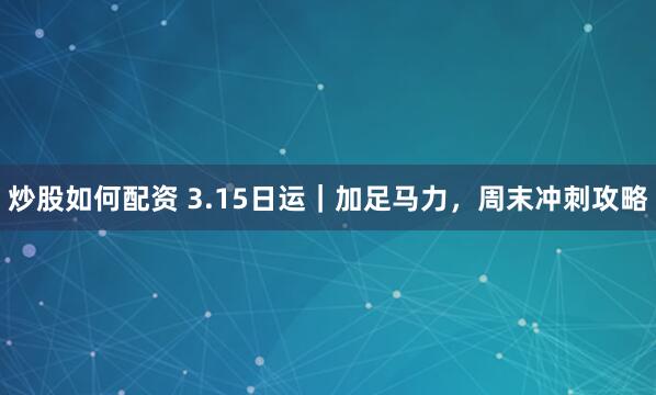 炒股如何配资 3.15日运｜加足马力，周末冲刺攻略