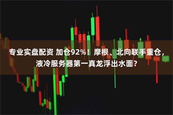 专业实盘配资 加仓92%！摩根、北向联手重仓，液冷服务器第一真龙浮出水面？