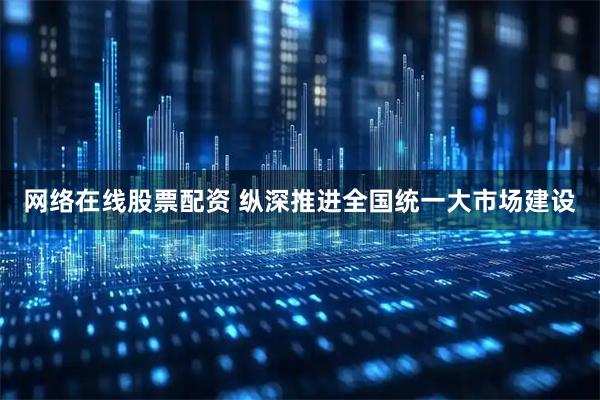 网络在线股票配资 纵深推进全国统一大市场建设