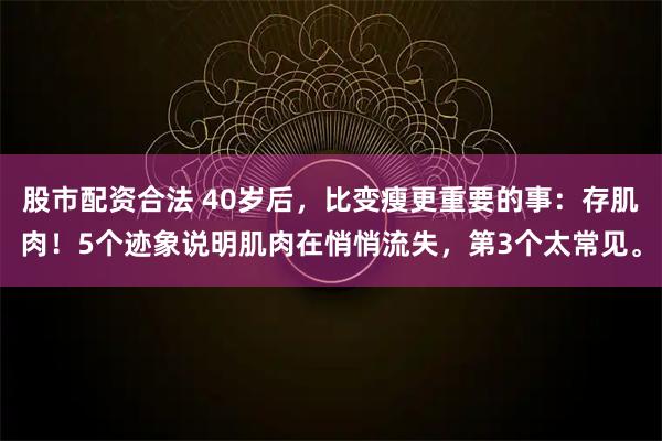 股市配资合法 40岁后，比变瘦更重要的事：存肌肉！5个迹象说明肌肉在悄悄流失，第3个太常见。