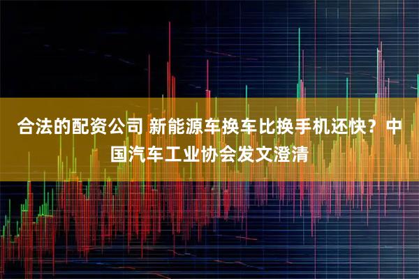 合法的配资公司 新能源车换车比换手机还快？中国汽车工业协会发文澄清